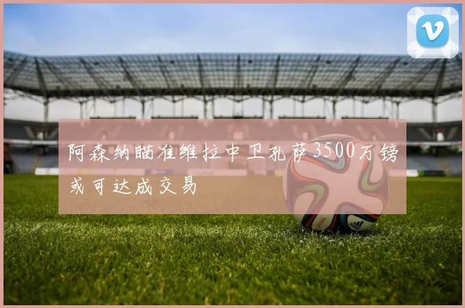 阿森纳瞄准维拉中卫孔萨3500万镑或可达成交易