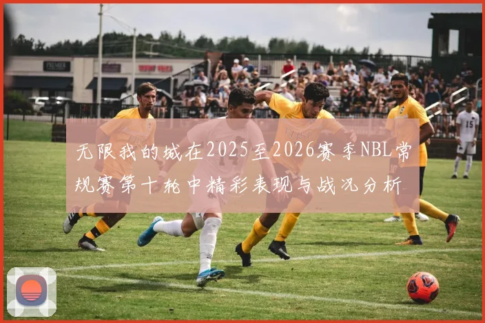 无限我的城在2025至2026赛季NBL常规赛第十轮中精彩表现与战况分析