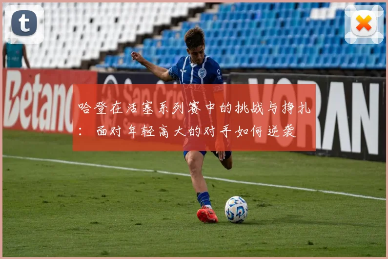 哈登在活塞系列赛中的挑战与挣扎：面对年轻高大的对手如何逆袭