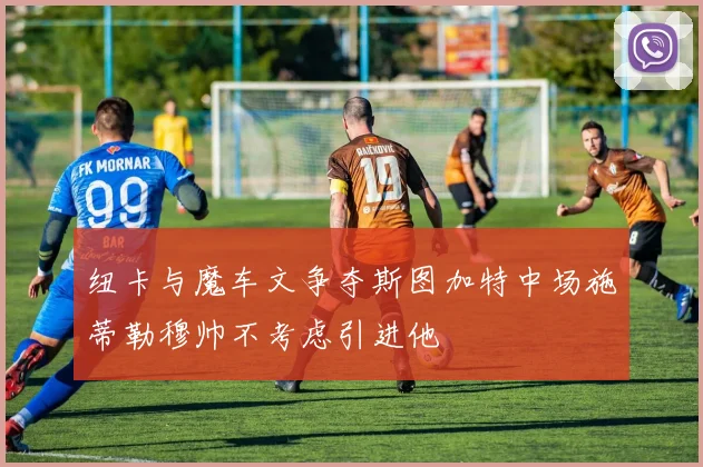 纽卡与魔车文争夺斯图加特中场施蒂勒穆帅不考虑引进他