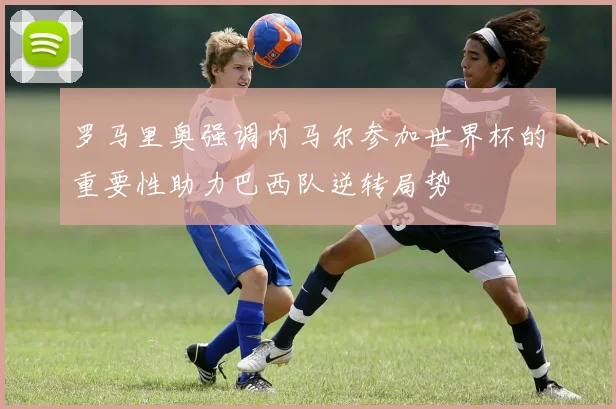 罗马里奥强调内马尔参加世界杯的重要性助力巴西队逆转局势