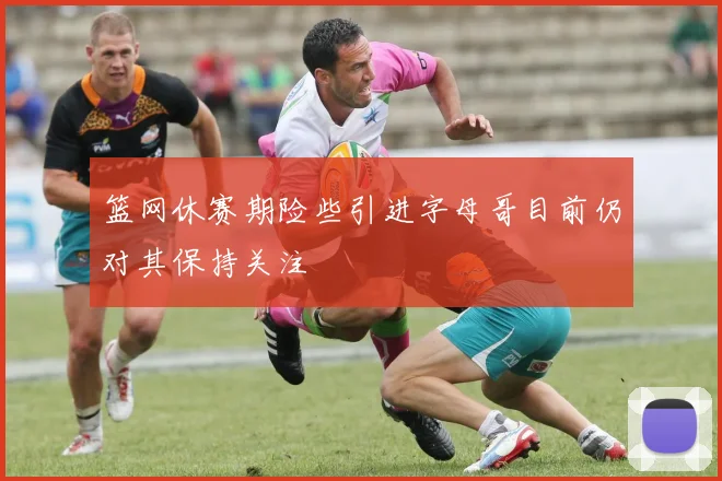 篮网休赛期险些引进字母哥目前仍对其保持关注