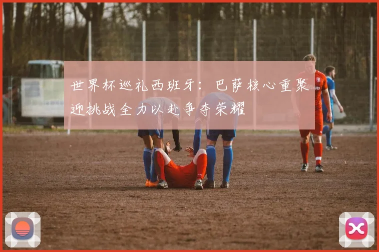 世界杯巡礼西班牙：巴萨核心重聚迎挑战全力以赴争夺荣耀
