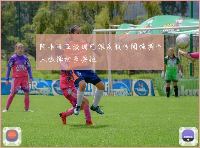 阿韦洛亚谈姆巴佩度假传闻强调个人选择的重要性
