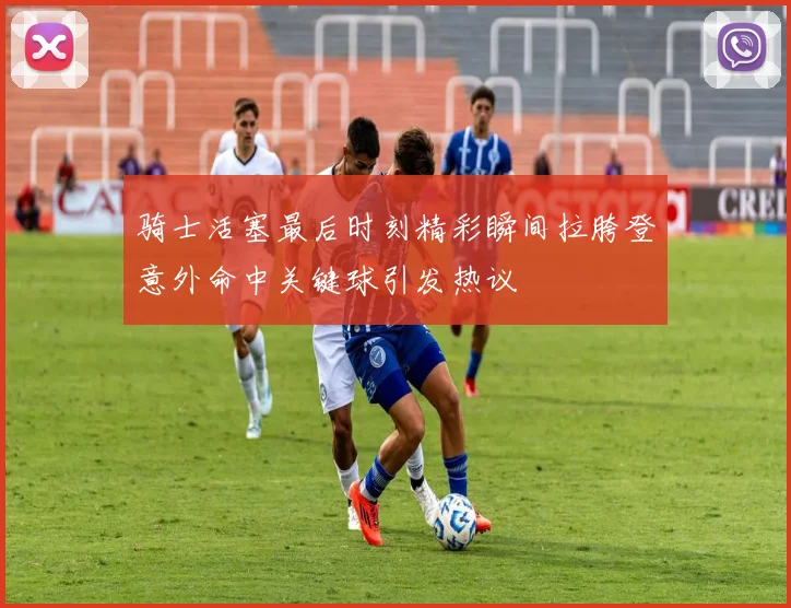 骑士活塞最后时刻精彩瞬间拉胯登意外命中关键球引发热议