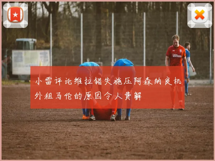 小雷评论维拉错失施压阿森纳良机外租马伦的原因令人费解