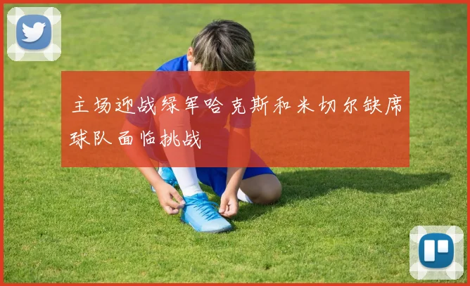 主场迎战绿军哈克斯和米切尔缺席球队面临挑战