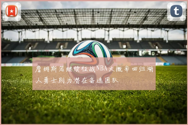 詹姆斯若继续征战NBA大概率回归湖人勇士则为潜在备选团队