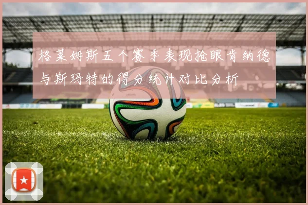 格莱姆斯五个赛季表现抢眼肯纳德与斯玛特的得分统计对比分析