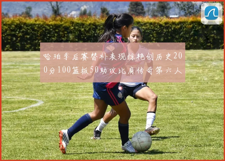 哈珀季后赛替补表现惊艳创历史200分100篮板50助攻比肩传奇第六人