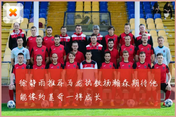 徐静雨推荐马龙执教杨瀚森期待他能像约基奇一样成长