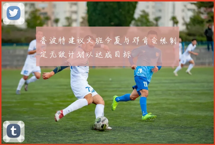 香波特建议文班今夏与邓肯合练制定无敌计划以达成目标