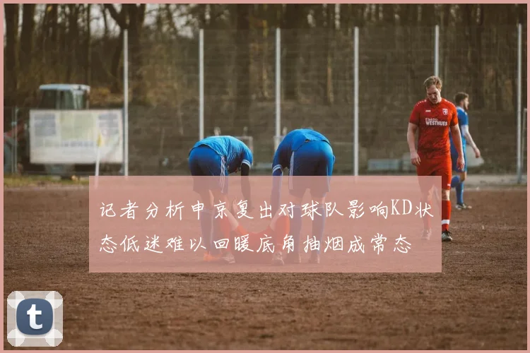 记者分析申京复出对球队影响KD状态低迷难以回暖底角抽烟成常态