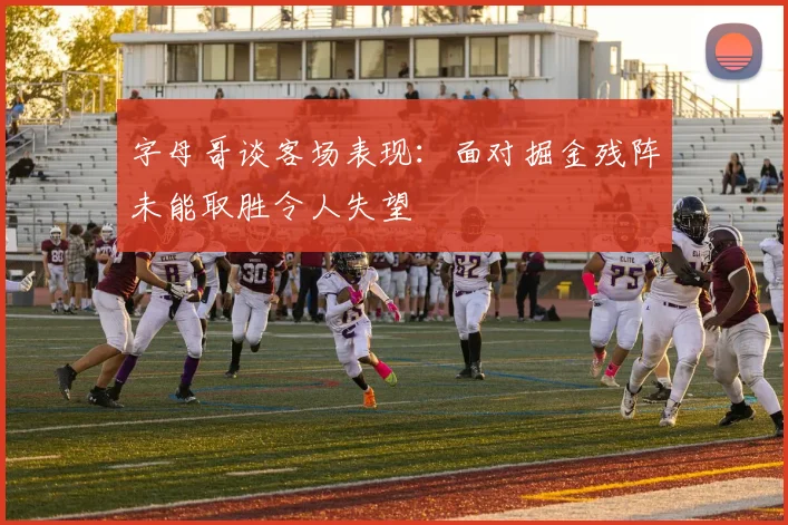 字母哥谈客场表现：面对掘金残阵未能取胜令人失望
