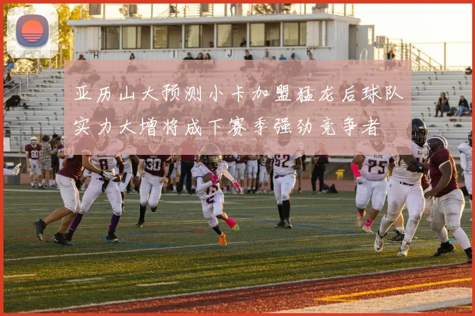 亚历山大预测小卡加盟猛龙后球队实力大增将成下赛季强劲竞争者