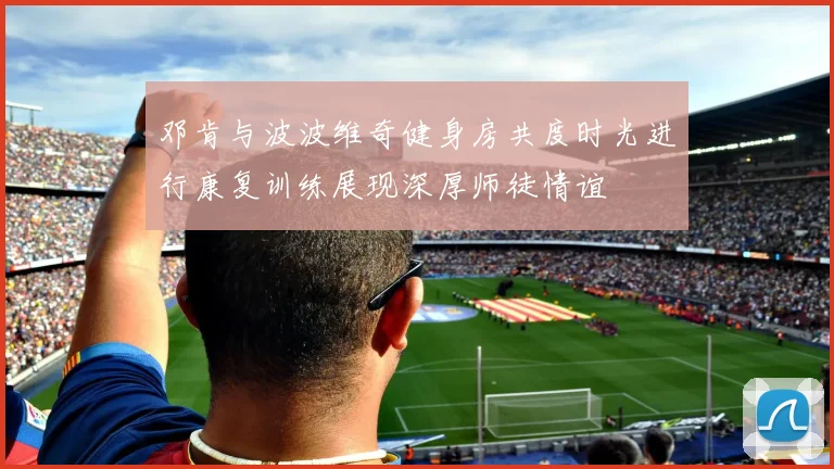 邓肯与波波维奇健身房共度时光进行康复训练展现深厚师徒情谊